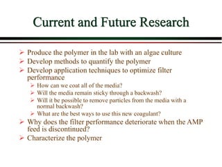 Current and Future Research
 Produce the polymer in the lab with an algae culture
 Develop methods to quantify the polymer
 Develop application techniques to optimize filter
performance
 How can we coat all of the media?
 Will the media remain sticky through a backwash?
 Will it be possible to remove particles from the media with a
normal backwash?
 What are the best ways to use this new coagulant?
 Why does the filter performance deteriorate when the AMP
feed is discontinued?
 Characterize the polymer
 