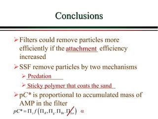 Conclusions
Filters could remove particles more
efficiently if the _________ efficiency
increased
SSF remove particles by two mechanisms
____________
_____________________________
pC* is proportional to accumulated mass of
AMP in the filter
Predation
Sticky polymer that coats the sand
attachment
 
, ,
g Br Lo
* ,
z R
pC f
      a
 