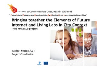 Bringing together the Elements of Future
Internet and Living Labs in City Context
– the FIREBALL-project!
Michael Nilsson, CDT
Project Coordinator
@ Connected Smart Cities, Helsinki 2010-11-18
” Future Internet Research and Experimentation By Adopting Living Labs – towards Smart Cities ”
 