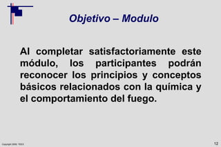 Copyright 2009, TEEX
Objetivo – Modulo
Al completar satisfactoriamente este
módulo, los participantes podrán
reconocer los principios y conceptos
básicos relacionados con la química y
el comportamiento del fuego.
12
 