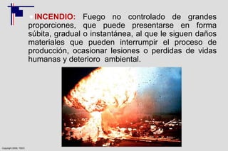 Copyright 2009, TEEX
INCENDIO: Fuego no controlado de grandes
proporciones, que puede presentarse en forma
súbita, gradual o instantánea, al que le siguen daños
materiales que pueden interrumpir el proceso de
producción, ocasionar lesiones o perdidas de vidas
humanas y deterioro ambiental.
 