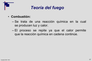 Copyright 2009, TEEX
Teoría del fuego
• Combustión:
– Se trata de una reacción química en la cual
se producen luz y calor.
– El proceso se repite ya que el calor permite
que la reacción química en cadena continúe.
17
 