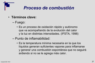 Copyright 2009, TEEX
Proceso de combustión
• Términos clave:
– Fuego:
• Es un proceso de oxidación rápido y autónomo
que va acompañando de la evolución del calor
y la luz en distintas intensidades. (IFSTA, 1998)
– Punto de inflamabilidad:
• Es la temperatura mínima necesaria en la que los
líquidos generan suficientes vapores para inflamarse
y generar una combustión espontánea que no seguirá
ardiendo si no se le agrega más calor.
27
 