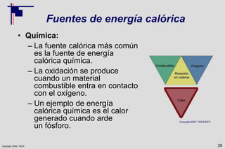 Copyright 2009, TEEX
Fuentes de energía calórica
• Química:
– La fuente calórica más común
es la fuente de energía
calórica química.
– La oxidación se produce
cuando un material
combustible entra en contacto
con el oxígeno.
– Un ejemplo de energía
calórica química es el calor
generado cuando arde
un fósforo.
29
Copyright 2007, TEEX/ESTI
 