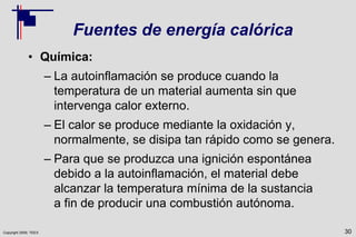 Copyright 2009, TEEX
Fuentes de energía calórica
• Química:
– La autoinflamación se produce cuando la
temperatura de un material aumenta sin que
intervenga calor externo.
– El calor se produce mediante la oxidación y,
normalmente, se disipa tan rápido como se genera.
– Para que se produzca una ignición espontánea
debido a la autoinflamación, el material debe
alcanzar la temperatura mínima de la sustancia
a fin de producir una combustión autónoma.
30
 