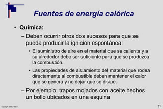 Copyright 2009, TEEX
Fuentes de energía calórica
• Química:
– Deben ocurrir otros dos sucesos para que se
pueda producir la ignición espontánea:
• El suministro de aire en el material que se calienta y a
su alrededor debe ser suficiente para que se produzca
la combustión.
• Las propiedades de aislamiento del material que rodea
directamente al combustible deben mantener el calor
que se genera y no dejar que se disipe.
– Por ejemplo: trapos mojados con aceite hechos
un bollo ubicados en una esquina
31
 