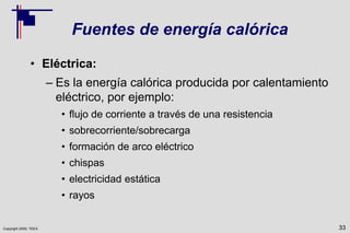 Copyright 2009, TEEX
Fuentes de energía calórica
• Eléctrica:
– Es la energía calórica producida por calentamiento
eléctrico, por ejemplo:
• flujo de corriente a través de una resistencia
• sobrecorriente/sobrecarga
• formación de arco eléctrico
• chispas
• electricidad estática
• rayos
33
 