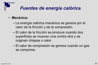 Copyright 2009, TEEX
Fuentes de energía calórica
• Mecánica:
– La energía calórica mecánica se genera por el
calor de la fricción y de la compresión.
– El calor de la fricción se produce cuando dos
superficies se mueven una contra otra y se
originan chispas o calor.
– El calor de compresión se genera cuando un gas
se comprime.
35
 