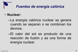 Copyright 2009, TEEX
Fuentes de energía calórica
• Nuclear:
–La energía calórica nuclear se genera
cuando se separan o se combinan los
átomos.
–El calor del sol es producto de una
reacción de fusión y es una forma de
energía nuclear.
37
 