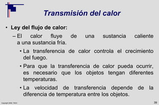 Copyright 2009, TEEX
Transmisión del calor
• Ley del flujo de calor:
– El calor fluye de una sustancia caliente
a una sustancia fría.
• La transferencia de calor controla el crecimiento
del fuego.
• Para que la transferencia de calor pueda ocurrir,
es necesario que los objetos tengan diferentes
temperaturas.
• La velocidad de transferencia depende de la
diferencia de temperatura entre los objetos.
39
 