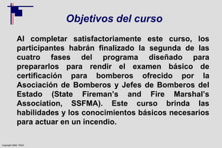 Copyright 2009, TEEX
Objetivos del curso
Al completar satisfactoriamente este curso, los
participantes habrán finalizado la segunda de las
cuatro fases del programa diseñado para
prepararlos para rendir el examen básico de
certificación para bomberos ofrecido por la
Asociación de Bomberos y Jefes de Bomberos del
Estado (State Fireman’s and Fire Marshal’s
Association, SSFMA). Este curso brinda las
habilidades y los conocimientos básicos necesarios
para actuar en un incendio.
 