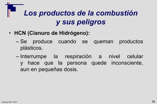 Copyright 2009, TEEX
Los productos de la combustión
y sus peligros
• HCN (Cianuro de Hidrógeno):
– Se produce cuando se queman productos
plásticos.
– Interrumpe la respiración a nivel celular
y hace que la persona quede inconsciente,
aun en pequeñas dosis.
56
 