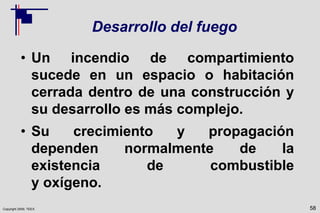 Copyright 2009, TEEX
Desarrollo del fuego
• Un incendio de compartimiento
sucede en un espacio o habitación
cerrada dentro de una construcción y
su desarrollo es más complejo.
• Su crecimiento y propagación
dependen normalmente de la
existencia de combustible
y oxígeno.
58
 