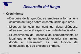 Copyright 2009, TEEX
Desarrollo del fuego
• Crecimiento:
– Después de la ignición, se empieza a formar una
columna de fuego sobre el combustible que arde.
– Mientras la columna continúa desarrollándose,
atrae aire desde el espacio circundante hacia ella.
– El crecimiento del incendio de compartimiento es
igual que el de un incendio exterior sin límites,
donde el crecimiento es una función del
combustible que se enciende primero.
63
 