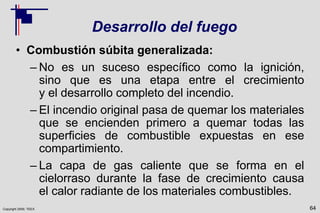 Copyright 2009, TEEX
Desarrollo del fuego
• Combustión súbita generalizada:
– No es un suceso específico como la ignición,
sino que es una etapa entre el crecimiento
y el desarrollo completo del incendio.
– El incendio original pasa de quemar los materiales
que se encienden primero a quemar todas las
superficies de combustible expuestas en ese
compartimiento.
– La capa de gas caliente que se forma en el
cielorraso durante la fase de crecimiento causa
el calor radiante de los materiales combustibles.
64
 
