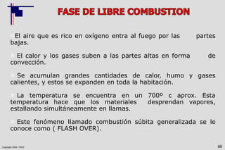 Copyright 2009, TEEX 66
El aire que es rico en oxígeno entra al fuego por las partes
bajas.
 El calor y los gases suben a las partes altas en forma de
convección.
 Se acumulan grandes cantidades de calor, humo y gases
calientes, y estos se expanden en toda la habitación.
 La temperatura se encuentra en un 700º c aprox. Esta
temperatura hace que los materiales desprendan vapores,
estallando simultáneamente en llamas.
 Este fenómeno llamado combustión súbita generalizada se le
conoce como ( FLASH OVER).
 