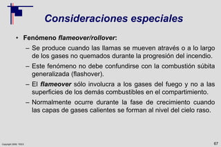 Copyright 2009, TEEX
Consideraciones especiales
• Fenómeno flameover/rollover:
– Se produce cuando las llamas se mueven através o a lo largo
de los gases no quemados durante la progresión del incendio.
– Este fenómeno no debe confundirse con la combustión súbita
generalizada (flashover).
– El flameover sólo involucra a los gases del fuego y no a las
superficies de los demás combustibles en el compartimiento.
– Normalmente ocurre durante la fase de crecimiento cuando
las capas de gases calientes se forman al nivel del cielo raso.
67
 