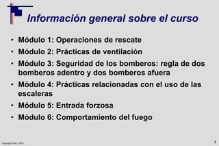 Copyright 2009, TEEX
Información general sobre el curso
• Módulo 1: Operaciones de rescate
• Módulo 2: Prácticas de ventilación
• Módulo 3: Seguridad de los bomberos: regla de dos
bomberos adentro y dos bomberos afuera
• Módulo 4: Prácticas relacionadas con el uso de las
escaleras
• Módulo 5: Entrada forzosa
• Módulo 6: Comportamiento del fuego
7
 