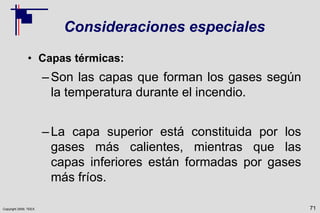 Copyright 2009, TEEX
Consideraciones especiales
• Capas térmicas:
–Son las capas que forman los gases según
la temperatura durante el incendio.
–La capa superior está constituida por los
gases más calientes, mientras que las
capas inferiores están formadas por gases
más fríos.
71
 