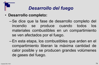 Copyright 2009, TEEX
Desarrollo del fuego
• Desarrollo completo:
–Se dice que la fase de desarrollo completo del
incendio se produce cuando todos los
materiales combustibles en un compartimiento
se ven afectados por el fuego.
–En esta etapa, los combustibles que arden en el
compartimiento liberan la máxima cantidad de
calor posible y se producen grandes volúmenes
de gases del fuego.
74
 
