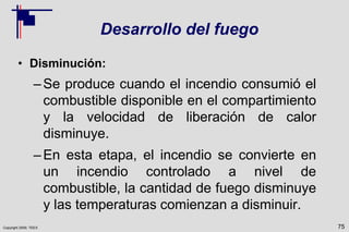 Copyright 2009, TEEX
Desarrollo del fuego
• Disminución:
–Se produce cuando el incendio consumió el
combustible disponible en el compartimiento
y la velocidad de liberación de calor
disminuye.
–En esta etapa, el incendio se convierte en
un incendio controlado a nivel de
combustible, la cantidad de fuego disminuye
y las temperaturas comienzan a disminuir.
75
 
