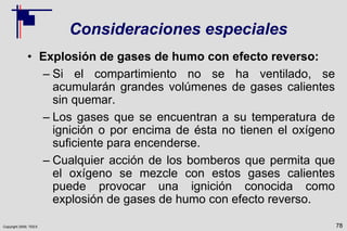 Copyright 2009, TEEX
Consideraciones especiales
• Explosión de gases de humo con efecto reverso:
– Si el compartimiento no se ha ventilado, se
acumularán grandes volúmenes de gases calientes
sin quemar.
– Los gases que se encuentran a su temperatura de
ignición o por encima de ésta no tienen el oxígeno
suficiente para encenderse.
– Cualquier acción de los bomberos que permita que
el oxígeno se mezcle con estos gases calientes
puede provocar una ignición conocida como
explosión de gases de humo con efecto reverso.
78
 