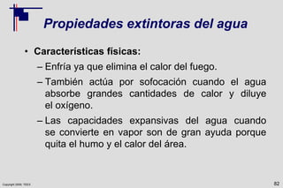 Copyright 2009, TEEX
Propiedades extintoras del agua
• Características físicas:
– Enfría ya que elimina el calor del fuego.
– También actúa por sofocación cuando el agua
absorbe grandes cantidades de calor y diluye
el oxígeno.
– Las capacidades expansivas del agua cuando
se convierte en vapor son de gran ayuda porque
quita el humo y el calor del área.
82
 