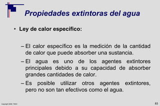 Copyright 2009, TEEX
Propiedades extintoras del agua
• Ley de calor específico:
– El calor específico es la medición de la cantidad
de calor que puede absorber una sustancia.
– El agua es uno de los agentes extintores
principales debido a su capacidad de absorber
grandes cantidades de calor.
– Es posible utilizar otros agentes extintores,
pero no son tan efectivos como el agua.
83
 