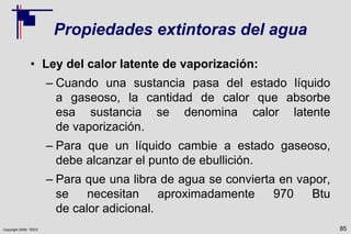 Copyright 2009, TEEX
Propiedades extintoras del agua
• Ley del calor latente de vaporización:
– Cuando una sustancia pasa del estado líquido
a gaseoso, la cantidad de calor que absorbe
esa sustancia se denomina calor latente
de vaporización.
– Para que un líquido cambie a estado gaseoso,
debe alcanzar el punto de ebullición.
– Para que una libra de agua se convierta en vapor,
se necesitan aproximadamente 970 Btu
de calor adicional.
85
 