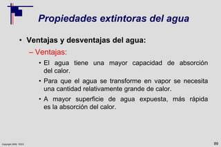Copyright 2009, TEEX
Propiedades extintoras del agua
• Ventajas y desventajas del agua:
– Ventajas:
• El agua tiene una mayor capacidad de absorción
del calor.
• Para que el agua se transforme en vapor se necesita
una cantidad relativamente grande de calor.
• A mayor superficie de agua expuesta, más rápida
es la absorción del calor.
89
 