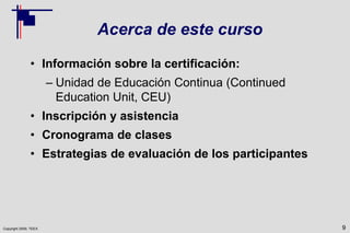 Copyright 2009, TEEX
Acerca de este curso
• Información sobre la certificación:
– Unidad de Educación Continua (Continued
Education Unit, CEU)
• Inscripción y asistencia
• Cronograma de clases
• Estrategias de evaluación de los participantes
9
 