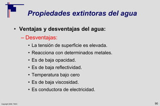 Copyright 2009, TEEX
Propiedades extintoras del agua
• Ventajas y desventajas del agua:
– Desventajas:
• La tensión de superficie es elevada.
• Reacciona con determinados metales.
• Es de baja opacidad.
• Es de baja reflectividad.
• Temperatura bajo cero
• Es de baja viscosidad.
• Es conductora de electricidad.
90
 