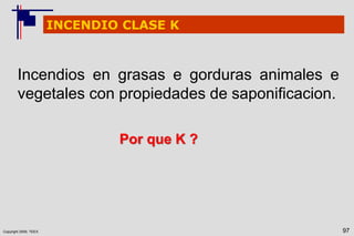 Copyright 2009, TEEX 97
INCENDIO CLASE K
Incendios en grasas e gorduras animales e
vegetales con propiedades de saponificacion.
Por que K ?
 