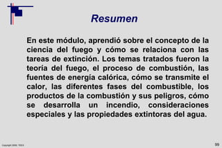 Copyright 2009, TEEX
Resumen
En este módulo, aprendió sobre el concepto de la
ciencia del fuego y cómo se relaciona con las
tareas de extinción. Los temas tratados fueron la
teoría del fuego, el proceso de combustión, las
fuentes de energía calórica, cómo se transmite el
calor, las diferentes fases del combustible, los
productos de la combustión y sus peligros, cómo
se desarrolla un incendio, consideraciones
especiales y las propiedades extintoras del agua.
99
 