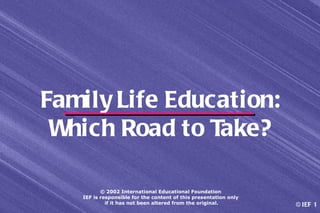 Family Life Education:
 Which Road to Take?

          © 2002 International Educational Foundation
   IEF is responsible for the content of this presentation only
            if it has not been altered from the original.         © IEF 1
 