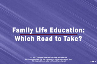 Family Life Education:
Which Road to Take?
© 2002 International Educational Foundation
IEF is responsible for the content of this presentation only
if it has not been altered from the original.

© IEF 1

 