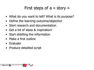 First steps of a « story »
• What do you want to tell? What is its purpose?
• Define the learning outcome/objective
• Start research and documentation
• Get a lot of ideas & inspiration!
• Start distilling the information
• Make a first outline
• Evaluate
• Produce detailled script
 