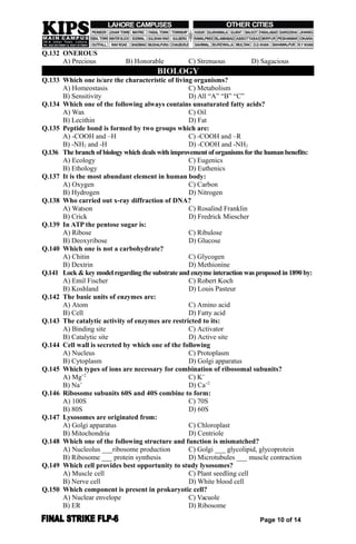 Q.132 ONEROUS
A) Precious B) Honorable C) Strenuous D) Sagacious
BIOLOGY
Q.133 Which one is/are the characteristic of living organisms?
A) Homeostasis C) Metabolism
B) Sensitivity D) All “A” “B” “C”
Q.134 Which one of the following always contains unsaturated fatty acids?
A) Wax C) Oil
B) Lecithin D) Fat
Q.135 Peptide bond is formed by two groups which are:
A) -COOH and –H C) -COOH and –R
B) -NH2 and -H D) -COOH and -NH2
Q.136 The branch of biology which deals with improvement of organisms forthe human benefits:
A) Ecology C) Eugenics
B) Ethology D) Euthenics
Q.137 It is the most abundant element in human body:
A) Oxygen C) Carbon
B) Hydrogen D) Nitrogen
Q.138 Who carried out x-ray diffraction of DNA?
A) Watson C) Rosalind Franklin
B) Crick D) Fredrick Miescher
Q.139 In ATP the pentose sugar is:
A) Ribose C) Ribulose
B) Deoxyribose D) Glucose
Q.140 Which one is not a carbohydrate?
A) Chitin C) Glycogen
B) Dextrin D) Methionine
Q.141 Lock & key model regarding the substrate and enzyme interaction was proposed in 1890 by:
A) Emil Fischer C) Robert Koch
B) Koshland D) Louis Pasteur
Q.142 The basic units of enzymes are:
A) Atom C) Amino acid
B) Cell D) Fatty acid
Q.143 The catalytic activity of enzymes are restricted to its:
A) Binding site C) Activator
B) Catalytic site D) Active site
Q.144 Cell wall is secreted by which one of the following
A) Nucleus C) Protoplasm
B) Cytoplasm D) Golgi apparatus
Q.145 Which types of ions are necessary for combination of ribosomal subunits?
A) Mg+2
C) K+
B) Na+
D) Ca+2
Q.146 Ribosome subunits 60S and 40S combine to form:
A) 100S C) 70S
B) 80S D) 60S
Q.147 Lysosomes are originated from:
A) Golgi apparatus C) Chloroplast
B) Mitochondria D) Centriole
Q.148 Which one of the following structure and function is mismatched?
A) Nucleolus ___ribosome production C) Golgi ___ glycolipid, glycoprotein
B) Ribosome ___ protein synthesis D) Microtubules ___ muscle contraction
Q.149 Which cell provides best opportunity to study lysosomes?
A) Muscle cell C) Plant seedling cell
B) Nerve cell D) White blood cell
Q.150 Which component is present in prokaryotic cell?
A) Nuclear envelope C) Vacuole
B) ER D) Ribosome
Page 10 of 14
 