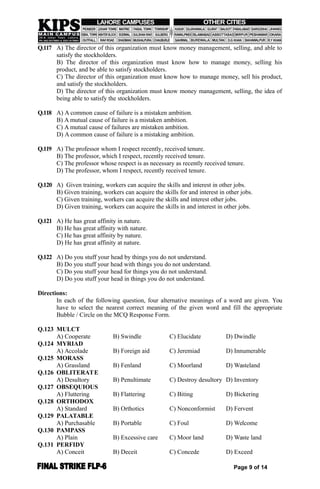 Q.117 A) The director of this organization must know money management, selling, and able to
satisfy the stockholders.
B) The director of this organization must know how to manage money, selling his
product, and be able to satisfy stockholders.
C) The director of this organization must know how to manage money, sell his product,
and satisfy the stockholders.
D) The director of this organization must know money management, selling, the idea of
being able to satisfy the stockholders.
Q.118 A) A common cause of failure is a mistaken ambition.
B) A mutual cause of failure is a mistaken ambition.
C) A mutual cause of failures are mistaken ambition.
D) A common cause of failure is a mistaking ambition.
Q.119 A) The professor whom I respect recently, received tenure.
B) The professor, which I respect, recently received tenure.
C) The professor whose respect is as necessary as recently received tenure.
D) The professor, whom I respect, recently received tenure.
Q.120 A) Given training, workers can acquire the skills and interest in other jobs.
B) Given training, workers can acquire the skills for and interest in other jobs.
C) Given training, workers can acquire the skills and interest other jobs.
D) Given training, workers can acquire the skills in and interest in other jobs.
Q.121 A) He has great affinity in nature.
B) He has great affinity with nature.
C) He has great affinity by nature.
D) He has great affinity at nature.
Q.122 A) Do you stuff your head by things you do not understand.
B) Do you stuff your head with things you do not understand.
C) Do you stuff your head for things you do not understand.
D) Do you stuff your head in things you do not understand.
Directions:
In each of the following question, four alternative meanings of a word are given. You
have to select the nearest correct meaning of the given word and fill the appropriate
Bubble / Circle on the MCQ Response Form.
Q.123 MULCT
A) Cooperate B) Swindle C) Elucidate D) Dwindle
Q.124 MYRIAD
A) Accolade B) Foreign aid C) Jeremiad D) Innumerable
Q.125 MORASS
A) Grassland B) Fenland C) Moorland D) Wasteland
Q.126 OBLITERATE
A) Desultory B) Penultimate C) Destroy desultory D) Inventory
Q.127 OBSEQUIOUS
A) Fluttering B) Flattering C) Biting D) Bickering
Q.128 ORTHODOX
A) Standard B) Orthotics C) Nonconformist D) Fervent
Q.129 PALATABLE
A) Purchasable B) Portable C) Foul D) Welcome
Q.130 PAMPASS
A) Plain B) Excessive care C) Moor land D) Waste land
Q.131 PERFIDY
A) Conceit B) Deceit C) Concede D) Exceed
Page 9 of 14
 