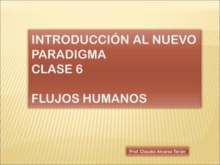 Prof. Claudio Alvarez Terán INTRODUCCIÓN AL NUEVO PARADIGMA CLASE 6 FLUJOS HUMANOS 