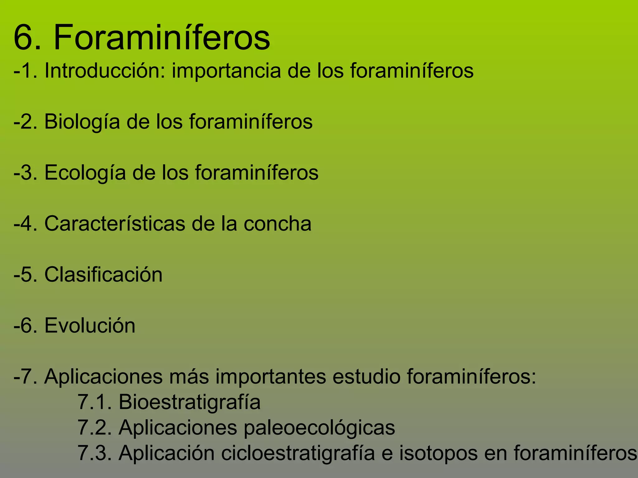 6. Foraminíferos
-1. Introducción: importancia de los foraminíferos
-2. Biología de los foraminíferos
-3. Ecología de los foraminíferos
-4. Características de la concha
-5. Clasificación
-6. Evolución
-7. Aplicaciones más importantes estudio foraminíferos:
7.1. Bioestratigrafía
7.2. Aplicaciones paleoecológicas
7.3. Aplicación cicloestratigrafía e isotopos en foraminíferos

 