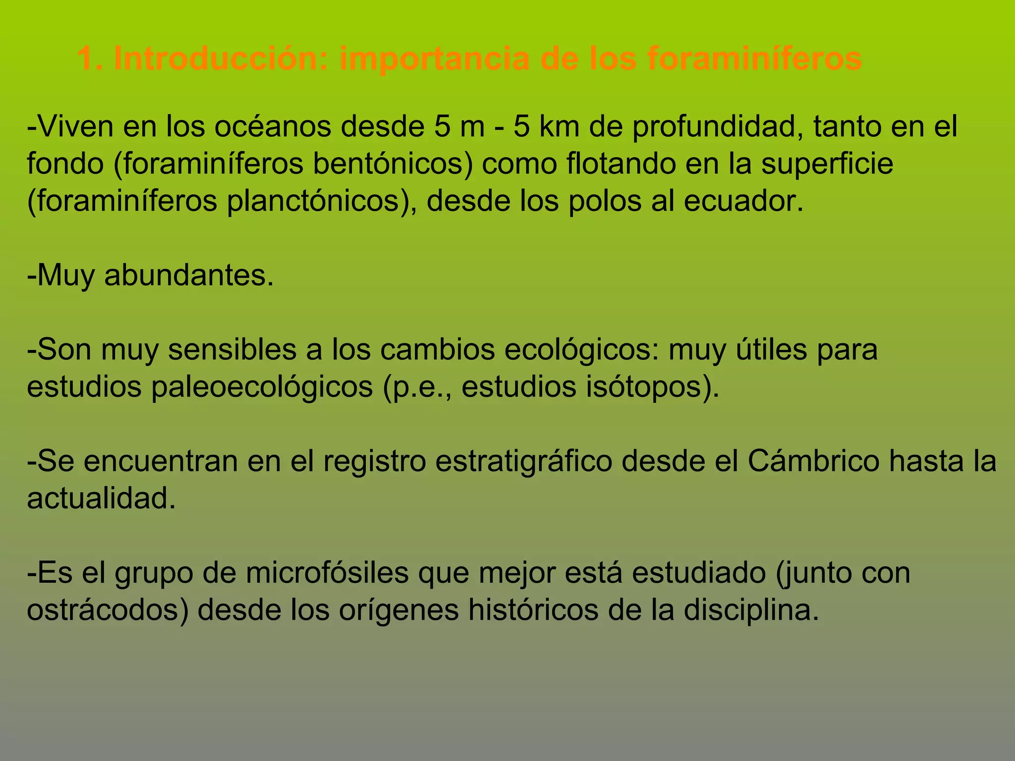 1. Introducción: importancia de los foraminíferos
-Viven en los océanos desde 5 m - 5 km de profundidad, tanto en el
fondo (foraminíferos bentónicos) como flotando en la superficie
(foraminíferos planctónicos), desde los polos al ecuador.
-Muy abundantes.
-Son muy sensibles a los cambios ecológicos: muy útiles para
estudios paleoecológicos (p.e., estudios isótopos).
-Se encuentran en el registro estratigráfico desde el Cámbrico hasta la
actualidad.
-Es el grupo de microfósiles que mejor está estudiado (junto con
ostrácodos) desde los orígenes históricos de la disciplina.

 
