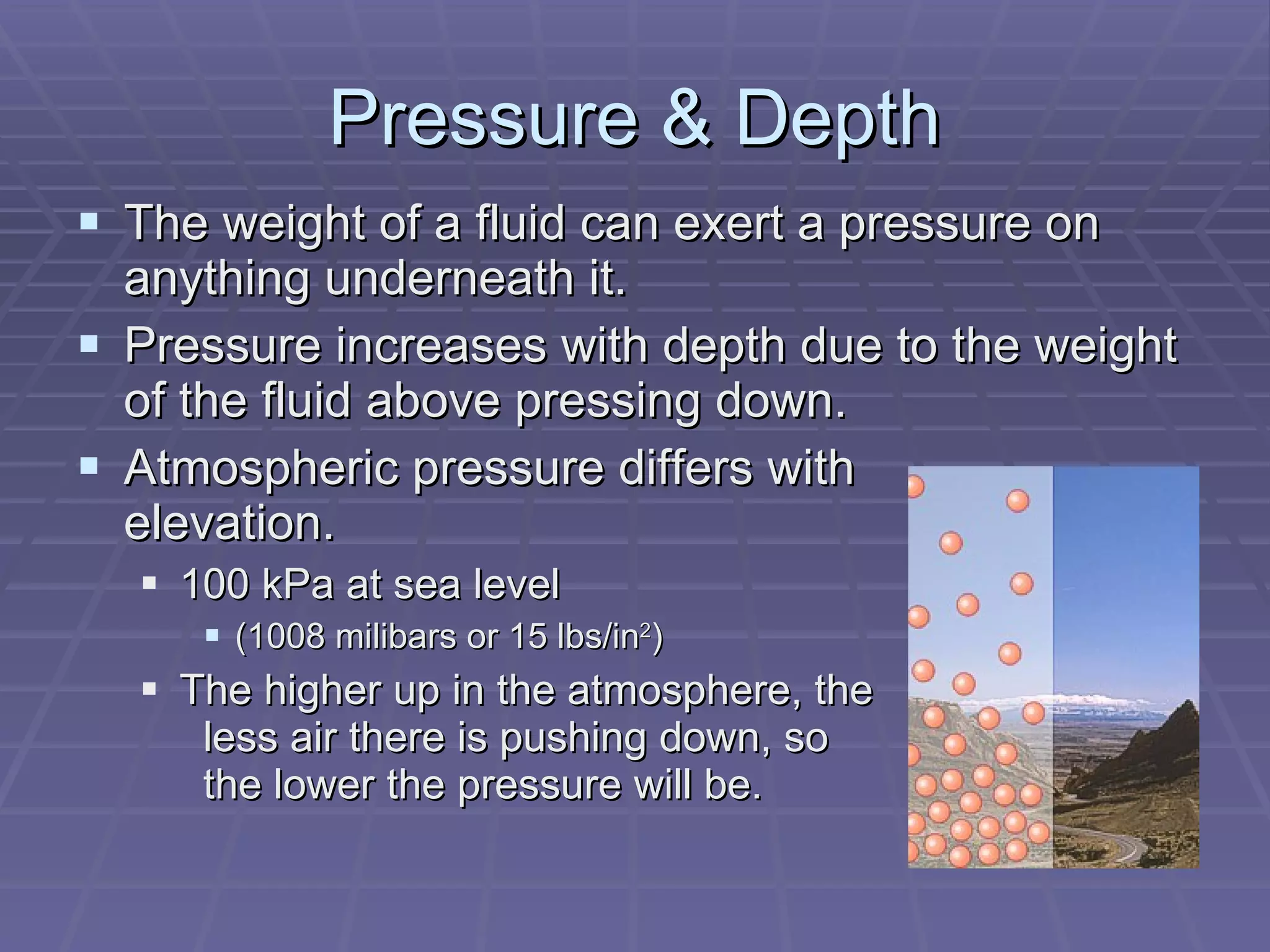 Pressure & Depth The weight of a fluid can exert a pressure on anything underneath it. Pressure increases with depth due to the weight of the fluid above pressing down. Atmospheric pressure differs with   elevation. 100 kPa at sea level (1008 milibars or 15 lbs/in 2 ) The higher up in the atmosphere, the less air there is pushing down, so    the lower the pressure will be.  
