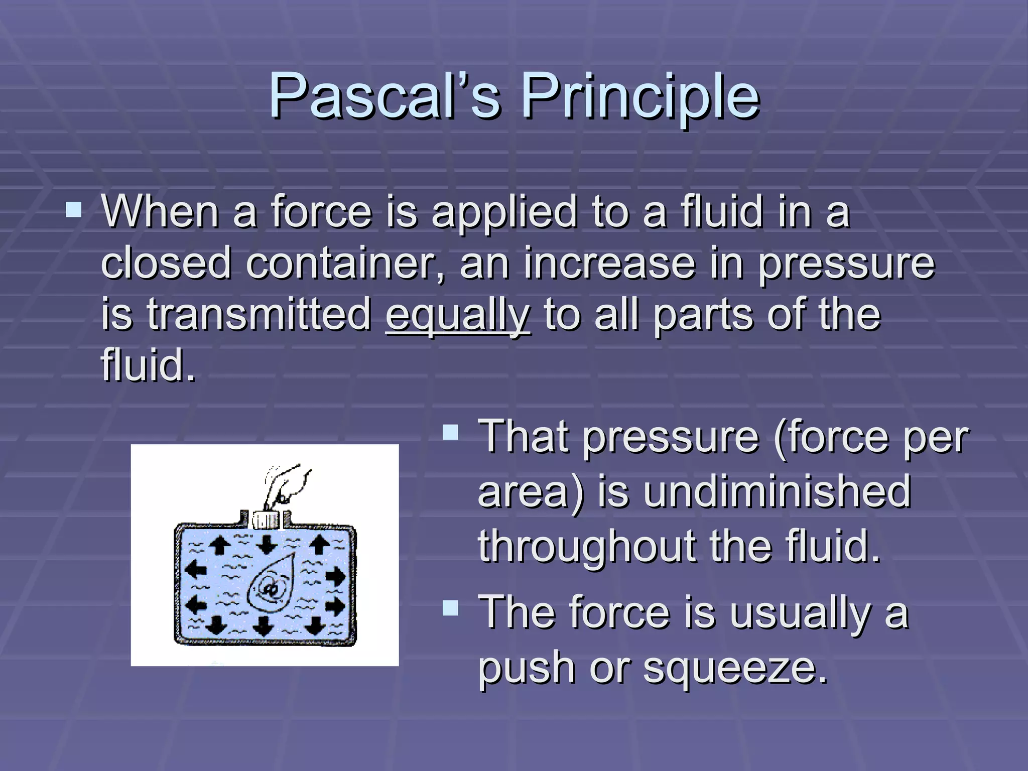 Pascal’s Principle When a force is applied to a fluid in a closed container, an increase in pressure is transmitted  equally  to all parts of the fluid. That pressure (force per area) is undiminished throughout the fluid. The force is usually a push or squeeze. 