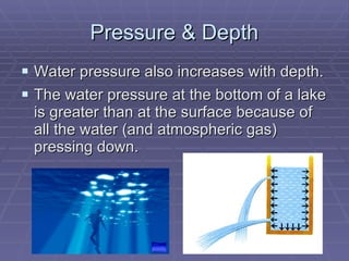 Pressure & Depth Water pressure also increases with depth. The water pressure at the bottom of a lake is greater than at the surface because of all the water (and atmospheric gas) pressing down.  