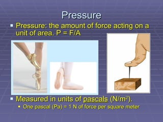 Pressure: the amount of force acting on a unit of area. P = F/A Measured in units of  pascals  (N/m 2 ). One pascal (Pa) = 1 N of force per square meter Pressure 