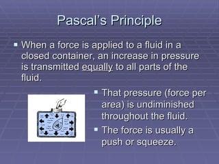 Pascal’s Principle When a force is applied to a fluid in a closed container, an increase in pressure is transmitted  equally  to all parts of the fluid. That pressure (force per area) is undiminished throughout the fluid. The force is usually a push or squeeze. 