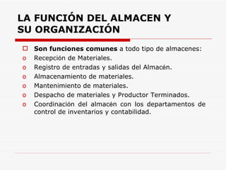 LA FUNCIÓN DEL ALMACEN Y SU ORGANIZACIÓN Son funciones comunes  a todo tipo de almacenes: Recepci ó n de Materiales. Registro de entradas y salidas del Almac é n. Almacenamiento de materiales. Mantenimiento de materiales. Despacho de materiales y Productor Terminados. Coordinaci ó n del almac é n con los departamentos de control de inventarios y contabilidad. 
