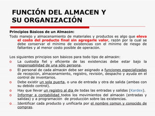 Principios B á sicos de un Almac é n: Todo manejo y almacenamiento de materiales y productos es algo que  eleva el costo del producto final sin agregarle valor , raz ó n por la cual se debe conservar el m í nimo de existencias con el m í nimo de riesgo de faltantes y al menor costo posible de operaci ó n. Los siguientes principios son b á sicos para todo tipo de almac é n: La custodia fiel y eficiente de las existencias debe estar bajo la  responsabilidad de una sólo persona . El personal de cada almac é n debe ser asignado a  funciones especializadas  de recepci ó n, almacenamiento, registro, revisi ó n, despacho y ayuda en el control de inventarios. Debe existir  un sola puerta , o una de entrada y otra de salida (ambas con su debido control). Hay que llevar  un registro al d í a  de todas las entradas y salidas ( Kardex ). Informar a contabilidad  todos los movimientos del almac é n (entradas y salidas) y a programaci ó n  de producci ó n sobre las existencias. Identificar cada producto y unificarla por  el nombre com ú n y conocido de compras . FUNCIÓN DEL ALMACEN Y SU ORGANIZACIÓN 
