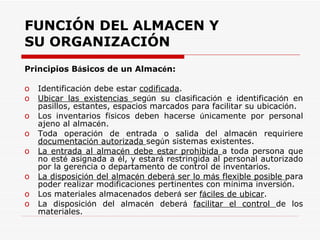 Principios B á sicos de un Almac é n: Identificaci ó n debe estar  codificada . Ubicar las existencias  seg ú n su clasificaci ó n e identificaci ó n en pasillos, estantes, espacios marcados para facilitar su ubicaci ó n.  Los inventarios f í sicos deben hacerse  ú nicamente por personal ajeno al almac é n. Toda operaci ó n de entrada o salida del almac é n requiriere  documentaci ó n autorizada  seg ú n sistemas existentes. La entrada al almac é n debe estar prohibida  a toda persona que no est é  asignada a  é l, y estar á  restringida al personal autorizado por la gerencia o departamento de control de inventarios. La disposici ó n del almac é n deber á  ser lo m á s flexible posible  para poder realizar modificaciones pertinentes con m í nima inversi ó n. Los materiales almacenados deber á  ser  f á ciles de ubicar . La disposici ó n del almac é n deber á   facilitar el control  de los materiales. FUNCIÓN DEL ALMACEN Y SU ORGANIZACIÓN 